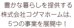 豊かな暮らしを提供する株式会社コグマホームは、5つの事業を展開中！